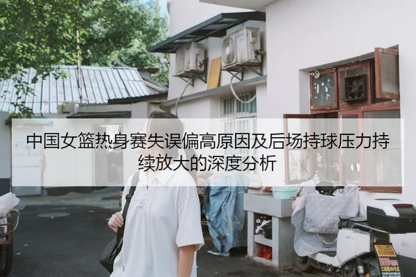 中国女篮热身赛失误偏高原因及后场持球压力持续放大的深度分析