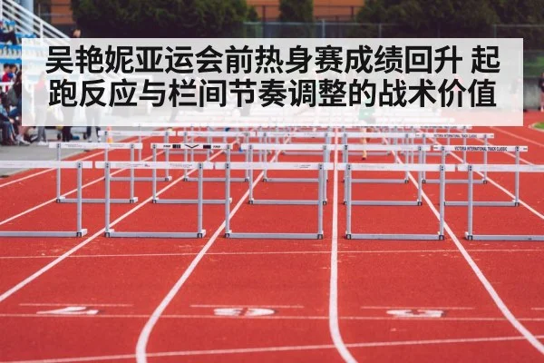 吴艳妮亚运会前热身赛成绩回升 起跑反应与栏间节奏调整的战术价值