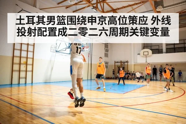 土耳其男篮围绕申京高位策应 外线投射配置成二零二六周期关键变量