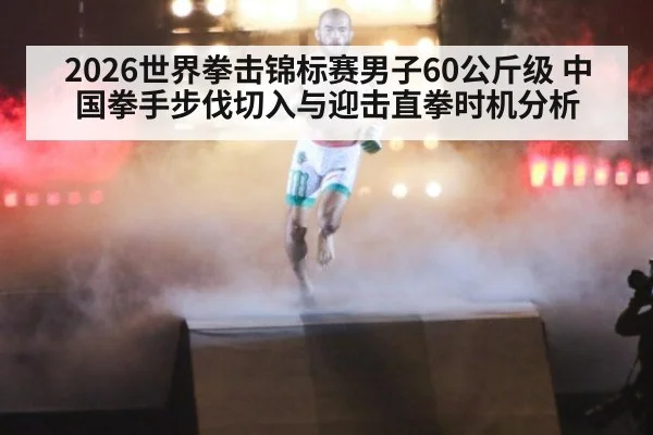 2026世界拳击锦标赛男子60公斤级 中国拳手步伐切入与迎击直拳时机分析