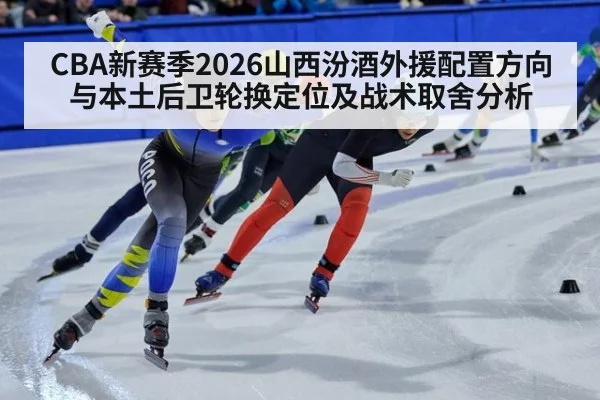 CBA新赛季2026山西汾酒外援配置方向与本土后卫轮换定位及战术取舍分析