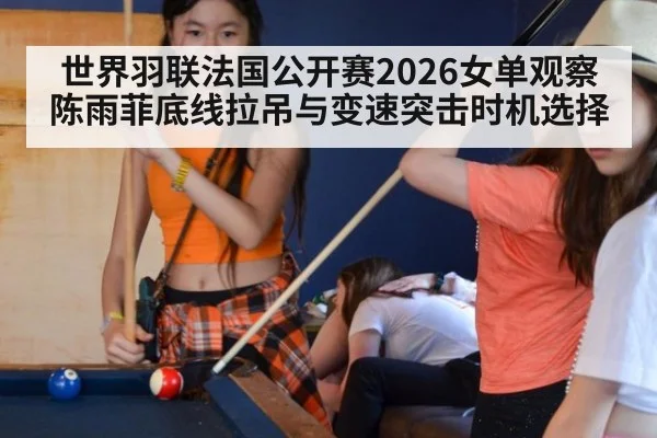 世界羽联法国公开赛2026女单观察 陈雨菲底线拉吊与变速突击时机选择